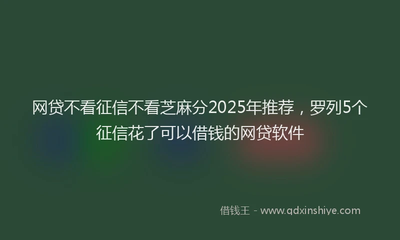 网贷不看征信不看芝麻分2025年推荐，罗列5个征信花了可以借钱的网贷软件