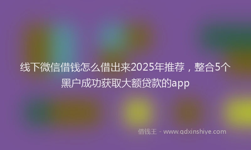 线下微信借钱怎么借出来2025年推荐，整合5个黑户成功获取大额贷款的app