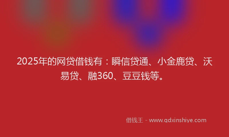 2025年的网贷借钱有：瞬信贷通、小金鹿贷、沃易贷、融360、豆豆钱等。