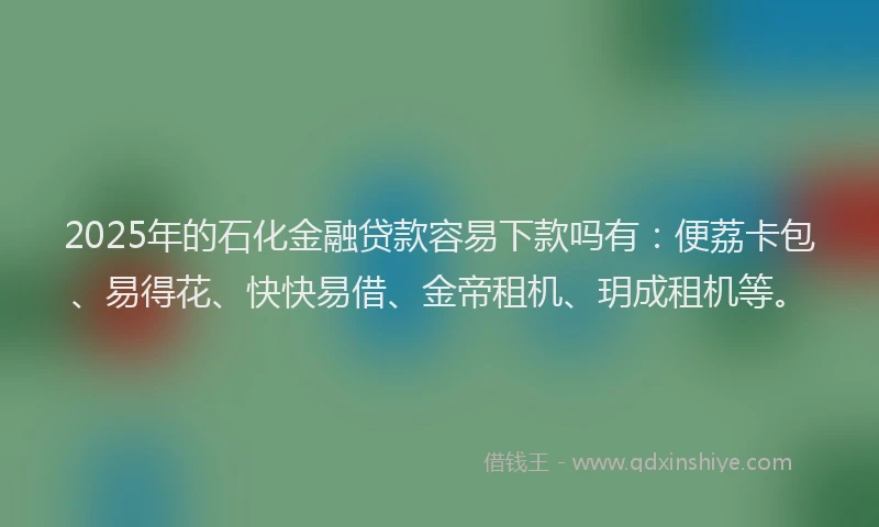 2025年的石化金融贷款容易下款吗有：便荔卡包、易得花、快快易借、金帝租机、玥成租机等。