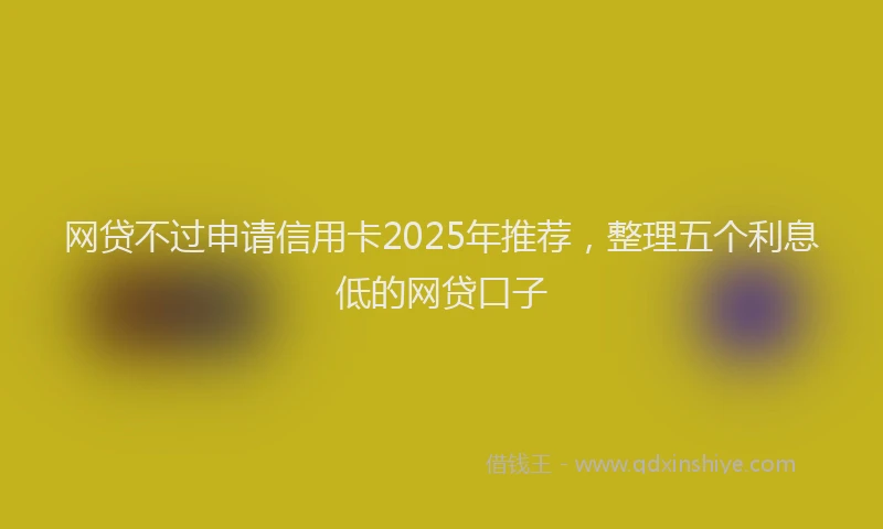 网贷不过申请信用卡2025年推荐，整理五个利息低的网贷口子