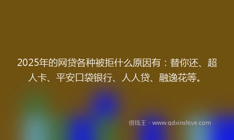2025年的网贷各种被拒什么原因有：替你还、超人卡、平安口袋银行、人人贷、融逸花等。