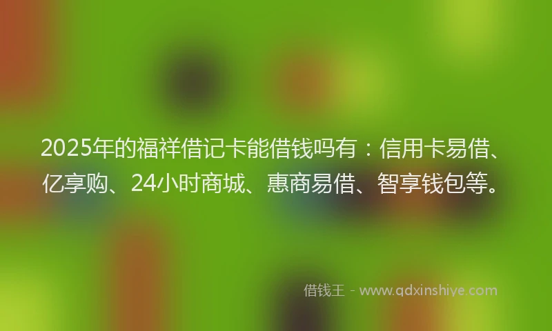 2025年的福祥借记卡能借钱吗有：信用卡易借、亿享购、24小时商城、惠商易借、智享钱包等。