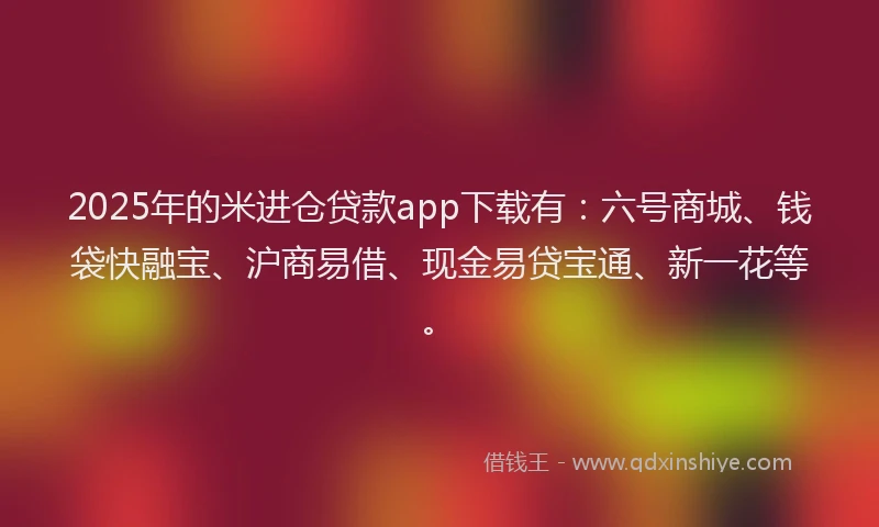 2025年的米进仓贷款app下载有：六号商城、钱袋快融宝、沪商易借、现金易贷宝通、新一花等。