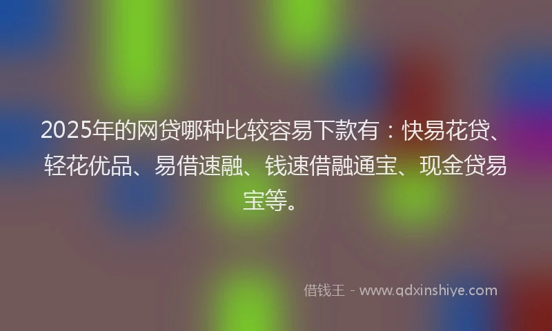 2025年的网贷哪种比较容易下款有：快易花贷、轻花优品、易借速融、钱速借融通宝、现金贷易宝等。