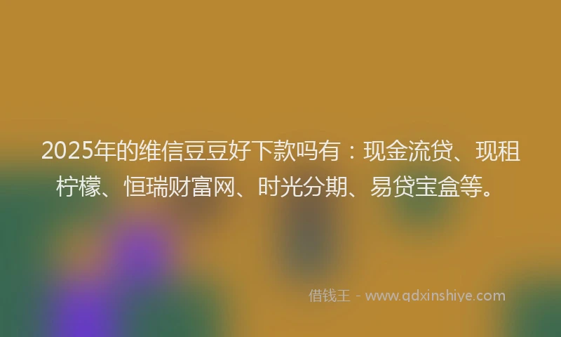 2025年的维信豆豆好下款吗有：现金流贷、现租柠檬、恒瑞财富网、时光分期、易贷宝盒等。