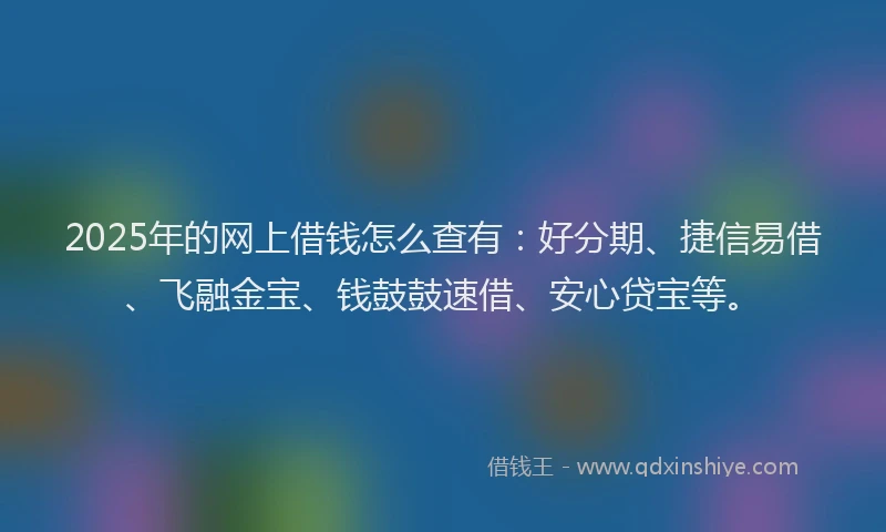 2025年的网上借钱怎么查有：好分期、捷信易借、飞融金宝、钱鼓鼓速借、安心贷宝等。