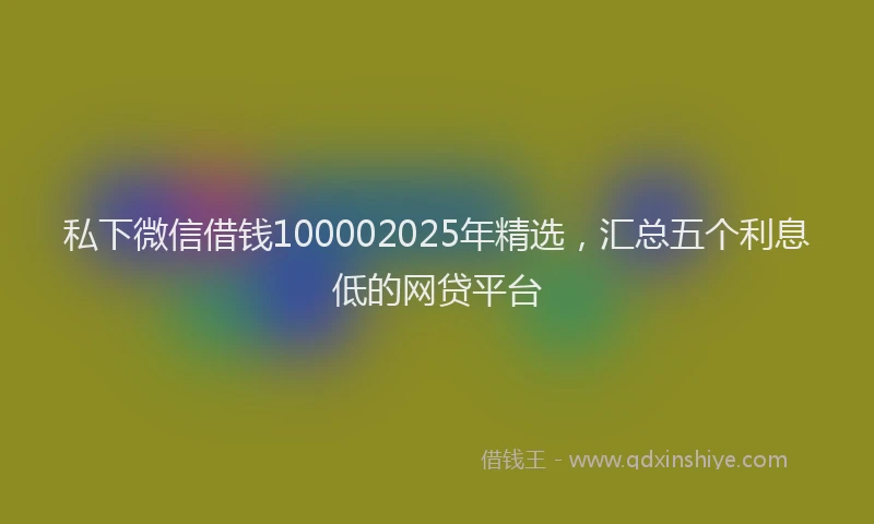 私下微信借钱100002025年精选，汇总五个利息低的网贷平台