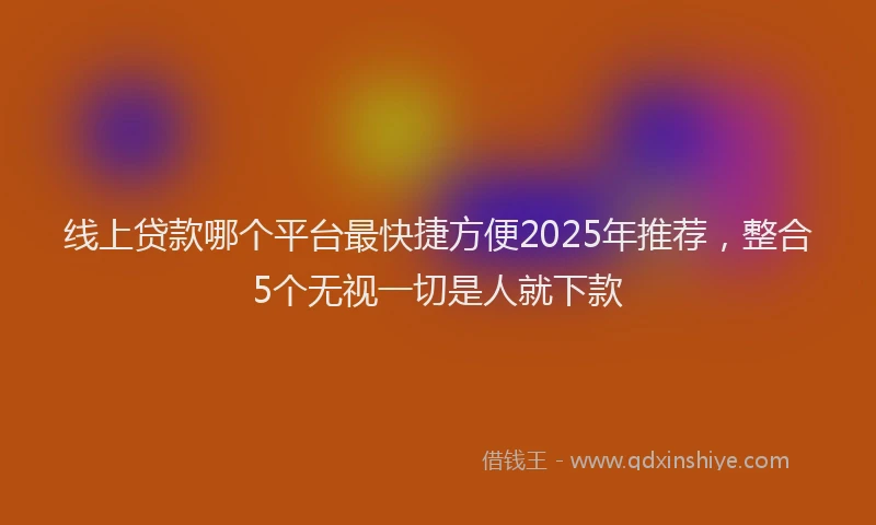 线上贷款哪个平台最快捷方便2025年推荐，整合5个无视一切是人就下款