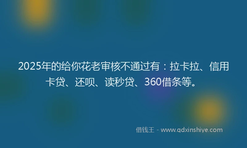2025年的给你花老审核不通过有：拉卡拉、信用卡贷、还呗、读秒贷、360借条等。