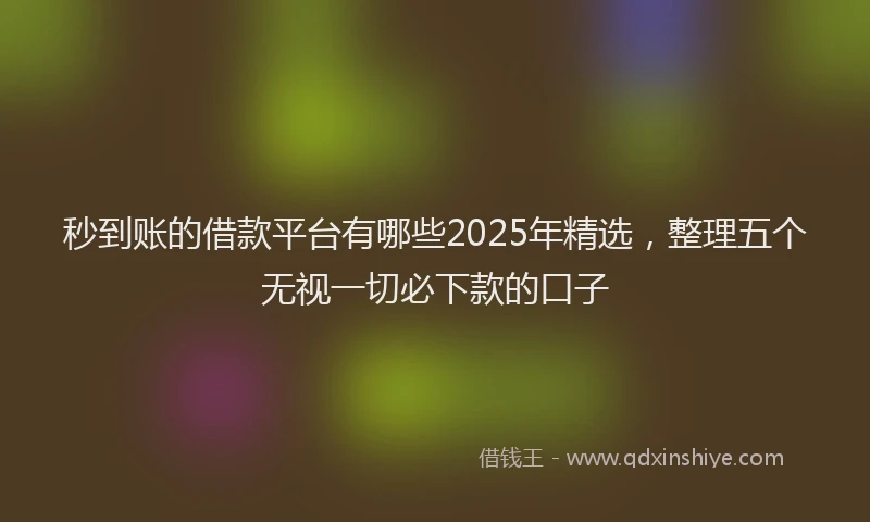 秒到账的借款平台有哪些2025年精选，整理五个无视一切必下款的口子