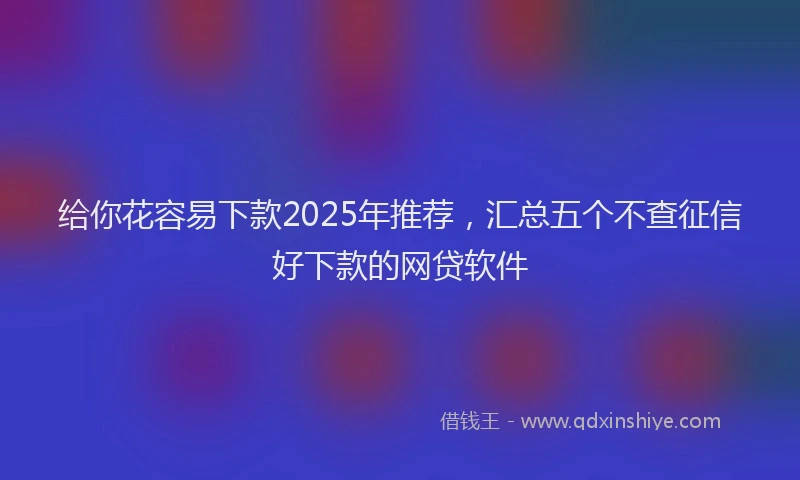 给你花容易下款2025年推荐，汇总五个不查征信好下款的网贷软件