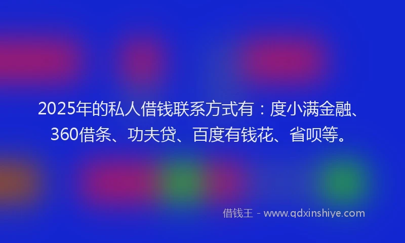 2025年的私人借钱联系方式有：度小满金融、360借条、功夫贷、百度有钱花、省呗等。
