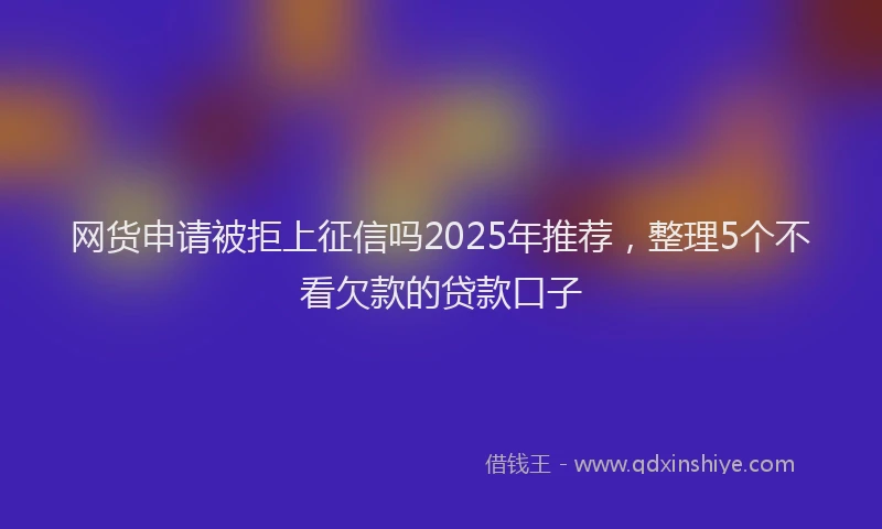 网货申请被拒上征信吗2025年推荐，整理5个不看欠款的贷款口子