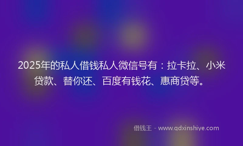 2025年的私人借钱私人微信号有：拉卡拉、小米贷款、替你还、百度有钱花、惠商贷等。