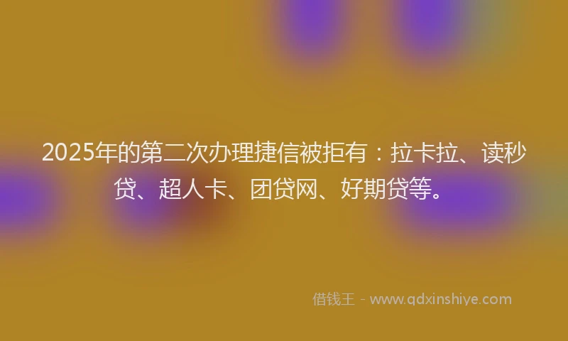 2025年的第二次办理捷信被拒有：拉卡拉、读秒贷、超人卡、团贷网、好期贷等。