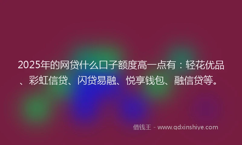 2025年的网贷什么口子额度高一点有：轻花优品、彩虹信贷、闪贷易融、悦享钱包、融信贷等。