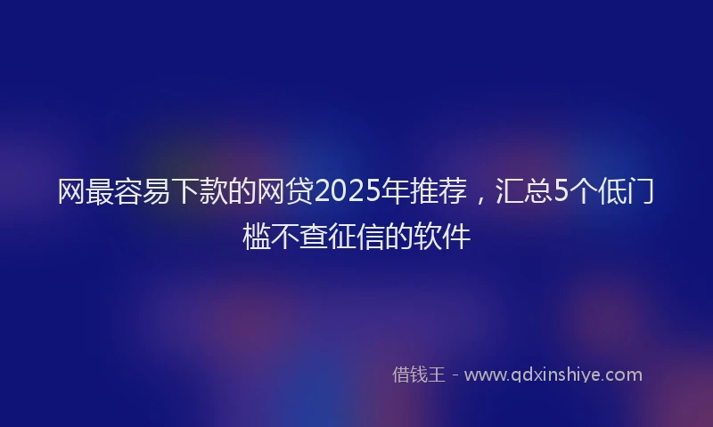 网最容易下款的网贷2025年推荐，汇总5个低门槛不查征信的软件