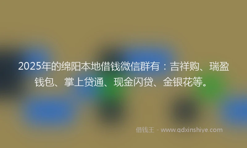 2025年的绵阳本地借钱微信群有：吉祥购、瑞盈钱包、掌上贷通、现金闪贷、金银花等。