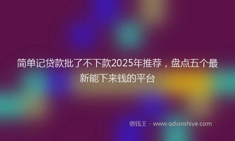 简单记贷款批了不下款2025年推荐，盘点五个最新能下来钱的平台