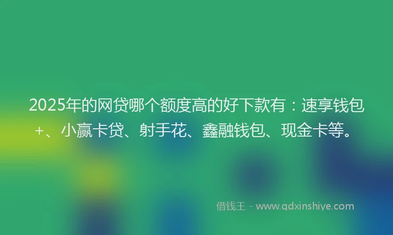 2025年的网贷哪个额度高的好下款有：速享钱包+、小赢卡贷、射手花、鑫融钱包、现金卡等。