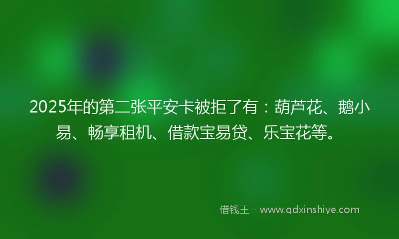 2025年的第二张平安卡被拒了有：葫芦花、鹅小易、畅享租机、借款宝易贷、乐宝花等。