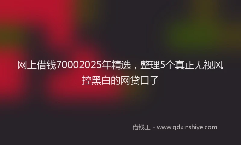 网上借钱70002025年精选，整理5个真正无视风控黑白的网贷口子