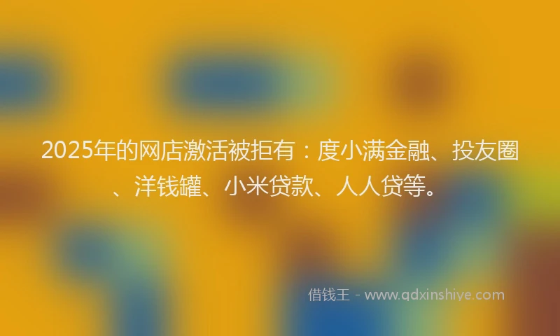 2025年的网店激活被拒有：度小满金融、投友圈、洋钱罐、小米贷款、人人贷等。