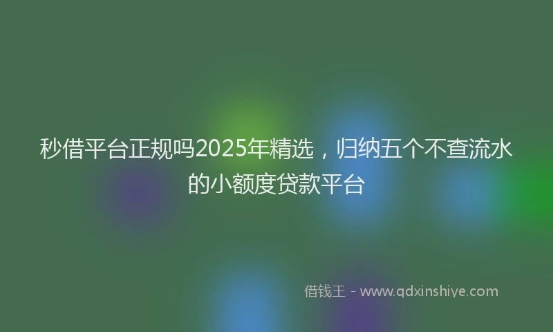 秒借平台正规吗2025年精选，归纳五个不查流水的小额度贷款平台