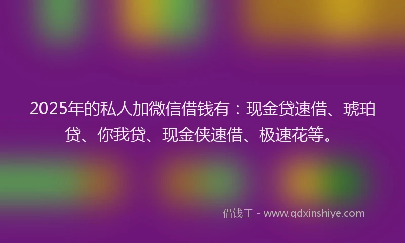 2025年的私人加微信借钱有：现金贷速借、琥珀贷、你我贷、现金侠速借、极速花等。