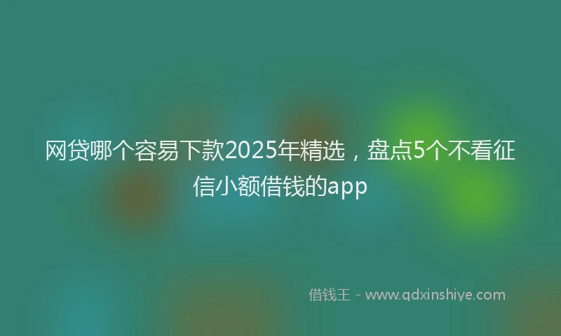 网贷哪个容易下款2025年精选，盘点5个不看征信小额借钱的app