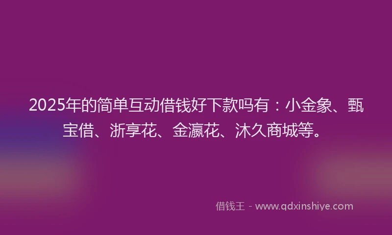 2025年的简单互动借钱好下款吗有：小金象、甄宝借、浙享花、金瀛花、沐久商城等。