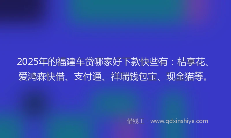 2025年的福建车贷哪家好下款快些有：桔享花、爱鸿森快借、支付通、祥瑞钱包宝、现金猫等。