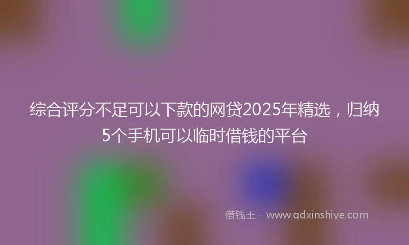 综合评分不足可以下款的网贷2025年精选，归纳5个手机可以临时借钱的平台