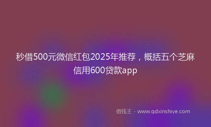 秒借500元微信红包2025年推荐，概括五个芝麻信用600贷款app