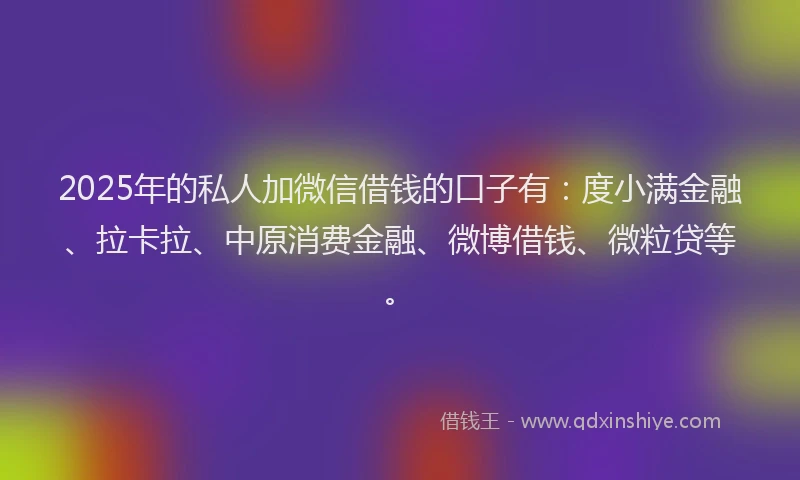 2025年的私人加微信借钱的口子有：度小满金融、拉卡拉、中原消费金融、微博借钱、微粒贷等。