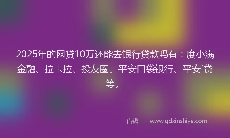 2025年的网贷10万还能去银行贷款吗有：度小满金融、拉卡拉、投友圈、平安口袋银行、平安i贷等。