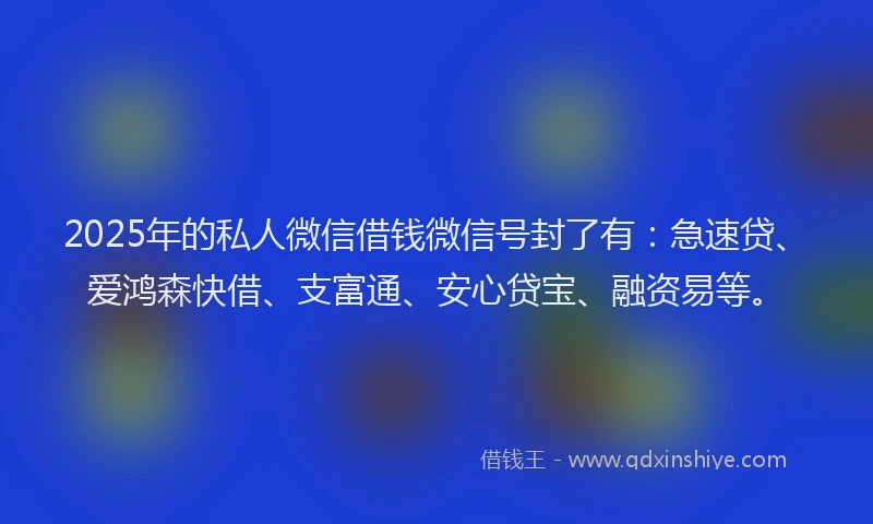 2025年的私人微信借钱微信号封了有：急速贷、爱鸿森快借、支富通、安心贷宝、融资易等。