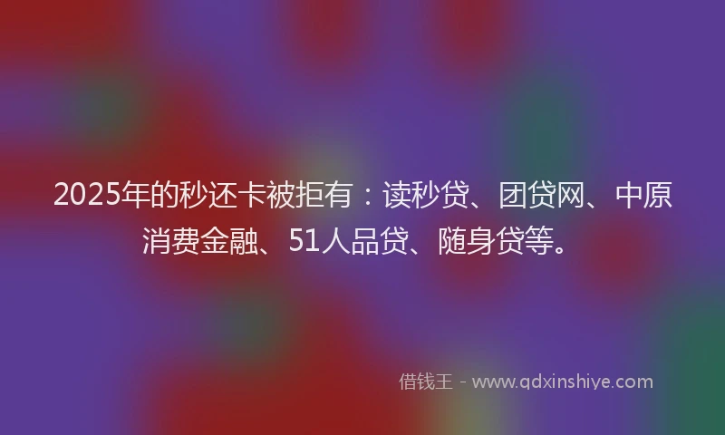 2025年的秒还卡被拒有：读秒贷、团贷网、中原消费金融、51人品贷、随身贷等。