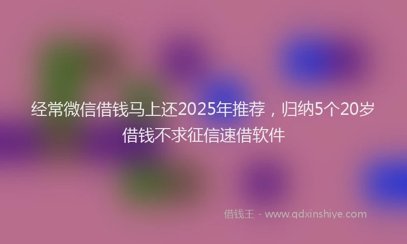经常微信借钱马上还2025年推荐，归纳5个20岁借钱不求征信速借软件