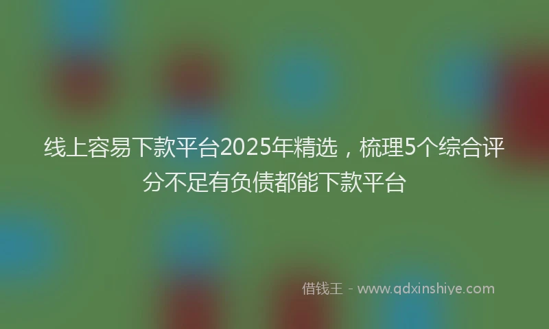 线上容易下款平台2025年精选，梳理5个综合评分不足有负债都能下款平台