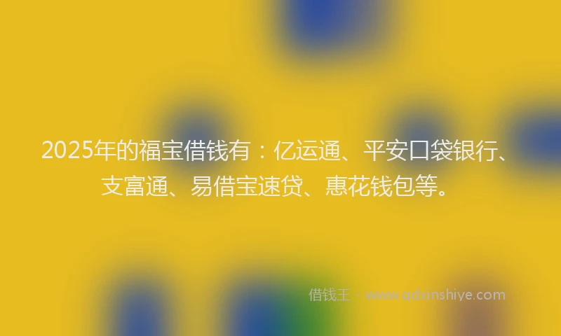 2025年的福宝借钱有：亿运通、平安口袋银行、支富通、易借宝速贷、惠花钱包等。
