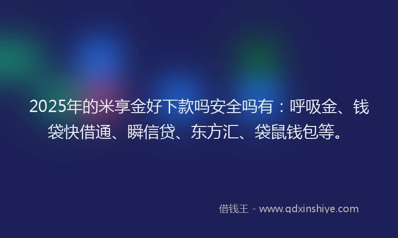 2025年的米享金好下款吗安全吗有：呼吸金、钱袋快借通、瞬信贷、东方汇、袋鼠钱包等。