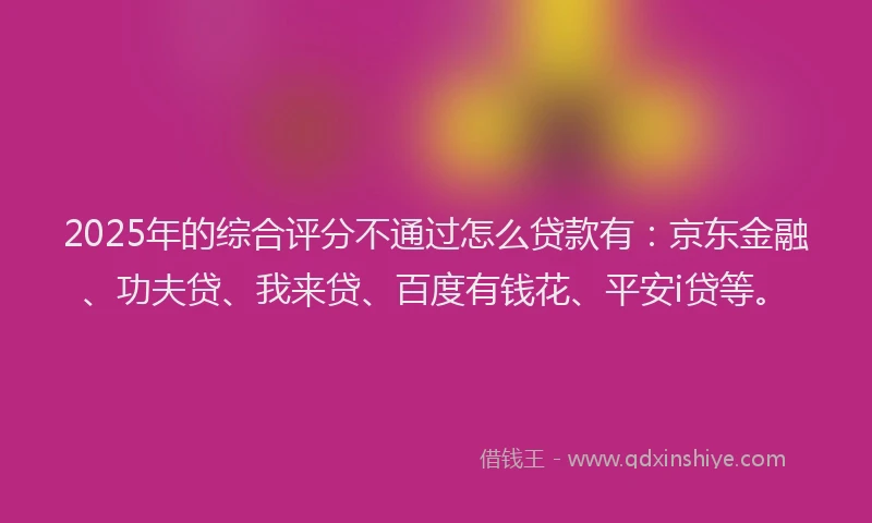 2025年的综合评分不通过怎么贷款有：京东金融、功夫贷、我来贷、百度有钱花、平安i贷等。