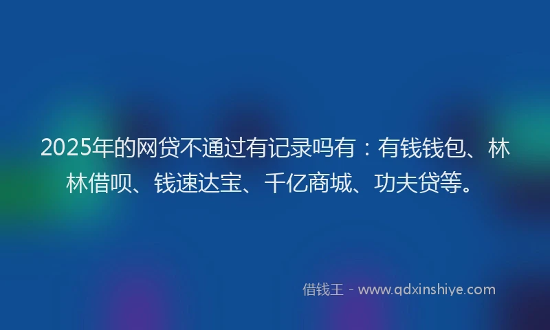 2025年的网贷不通过有记录吗有：有钱钱包、林林借呗、钱速达宝、千亿商城、功夫贷等。