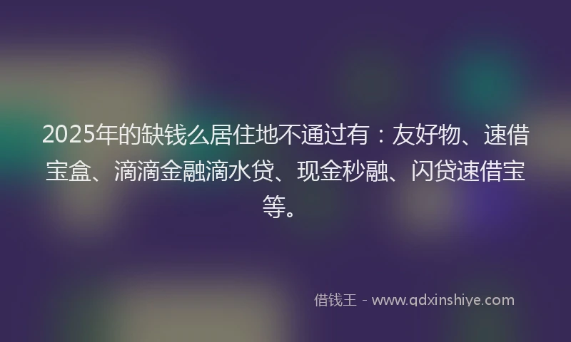 2025年的缺钱么居住地不通过有：友好物、速借宝盒、滴滴金融滴水贷、现金秒融、闪贷速借宝等。