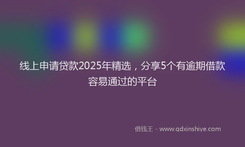 线上申请贷款2025年精选，分享5个有逾期借款容易通过的平台