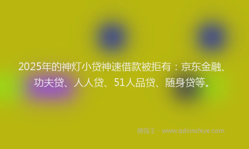 2025年的神灯小贷神速借款被拒有：京东金融、功夫贷、人人贷、51人品贷、随身贷等。