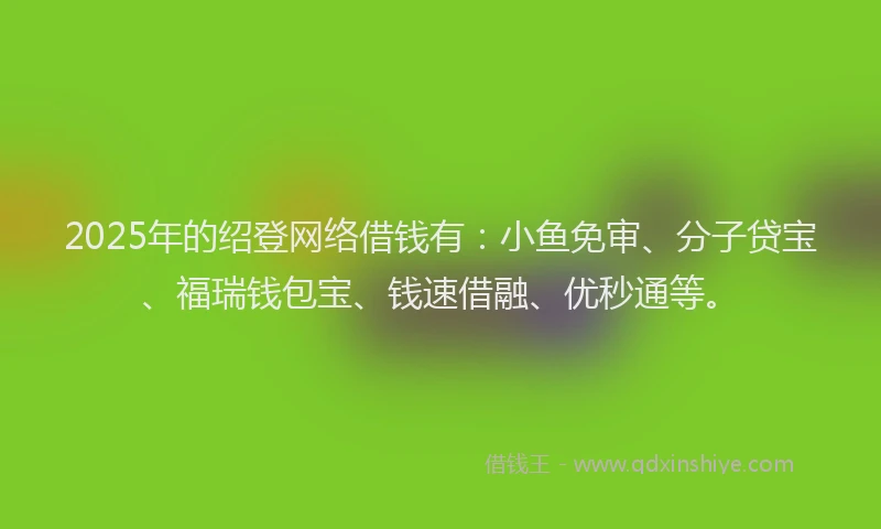 2025年的绍登网络借钱有：小鱼免审、分子贷宝、福瑞钱包宝、钱速借融、优秒通等。