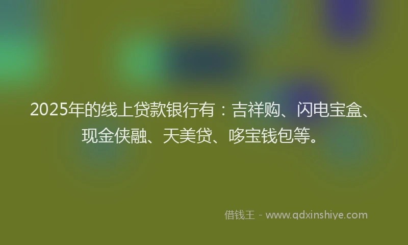 2025年的线上贷款银行有：吉祥购、闪电宝盒、现金侠融、天美贷、哆宝钱包等。